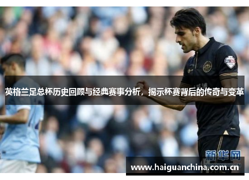 英格兰足总杯历史回顾与经典赛事分析，揭示杯赛背后的传奇与变革